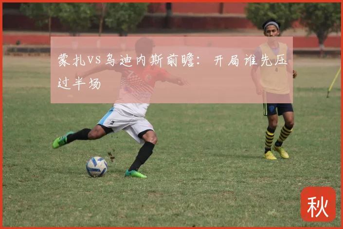 蒙扎vs乌迪内斯前瞻:开局谁先压过半场
